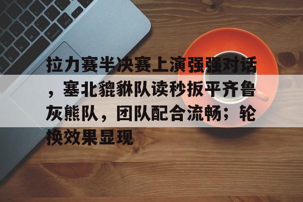 9体育-关于拉力赛半决赛上演强强对话，塞北貔貅队读秒扳平齐鲁灰熊队，团队配合流畅；轮换效果显现的信息