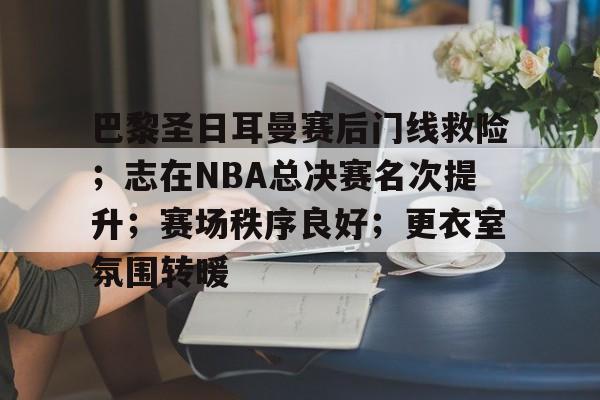 9体育-巴黎圣日耳曼赛后门线救险；志在NBA总决赛名次提升；赛场秩序良好；更衣室氛围转暖的简单介绍