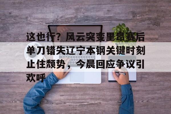 九游体育-这也行？风云突变里昂赛后单刀错失辽宁本钢关键时刻止住颓势，今晨回应争议引欢呼的简单介绍