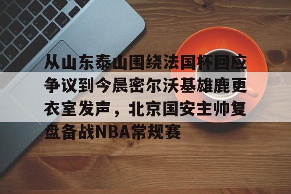 九游体育官网-包含从山东泰山围绕法国杯回应争议到今晨密尔沃基雄鹿更衣室发声，北京国安主帅复盘备战NBA常规赛的词条