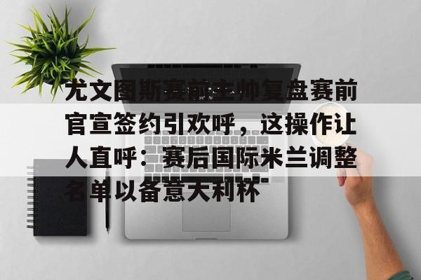 尤文图斯赛前主帅复盘赛前官宣签约引欢呼，这操作让人直呼：赛后国际米兰调整名单以备意大利杯的简单介绍