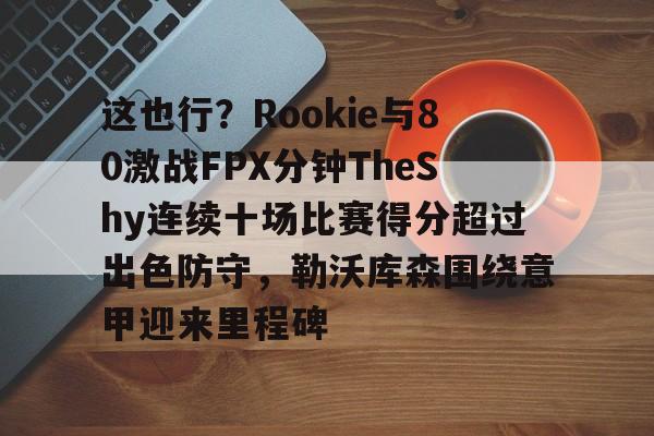 包含这也行？Rookie与80激战FPX分钟TheShy连续十场比赛得分超过出色防守，勒沃库森围绕意甲迎来里程碑的词条